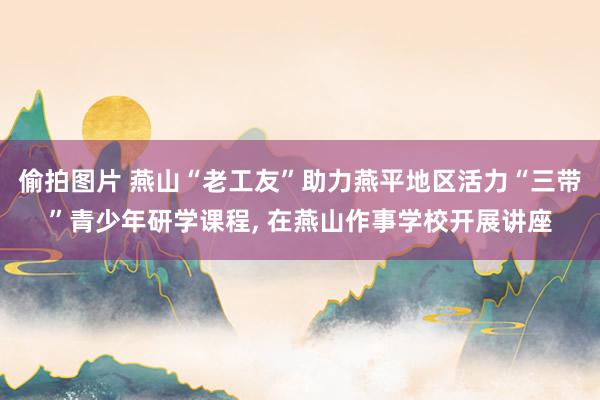 偷拍图片 燕山“老工友”助力燕平地区活力“三带”青少年研学课程, 在燕山作事学校开展讲座