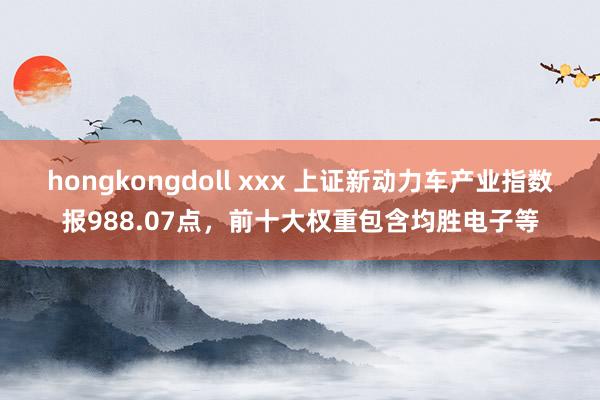 hongkongdoll xxx 上证新动力车产业指数报988.07点，前十大权重包含均胜电子等