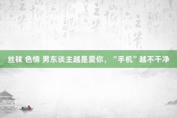 丝袜 色情 男东谈主越是爱你，“手机”越不干净