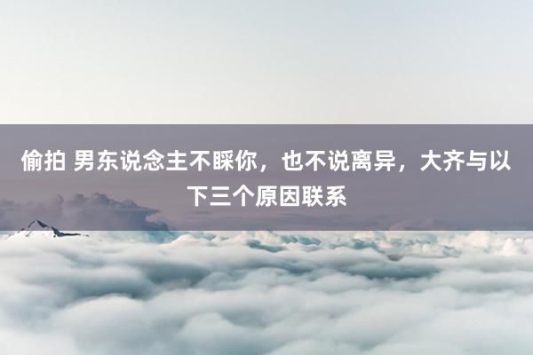 偷拍 男东说念主不睬你，也不说离异，大齐与以下三个原因联系