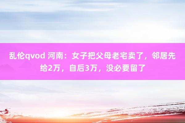 乱伦qvod 河南：女子把父母老宅卖了，邻居先给2万，自后3万，没必要留了