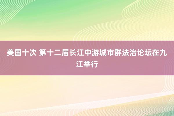 美国十次 第十二届长江中游城市群法治论坛在九江举行