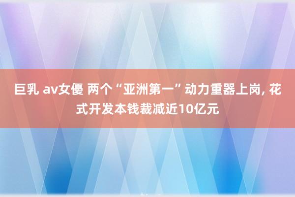 巨乳 av女優 两个“亚洲第一”动力重器上岗， 花式开发本钱裁减近10亿元