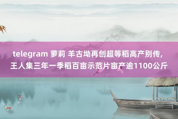 telegram 萝莉 羊古坳再创超等稻高产别传, 王人集三年一季稻百亩示范片亩产逾1100公斤