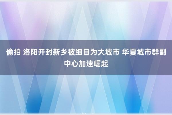 偷拍 洛阳开封新乡被细目为大城市 华夏城市群副中心加速崛起