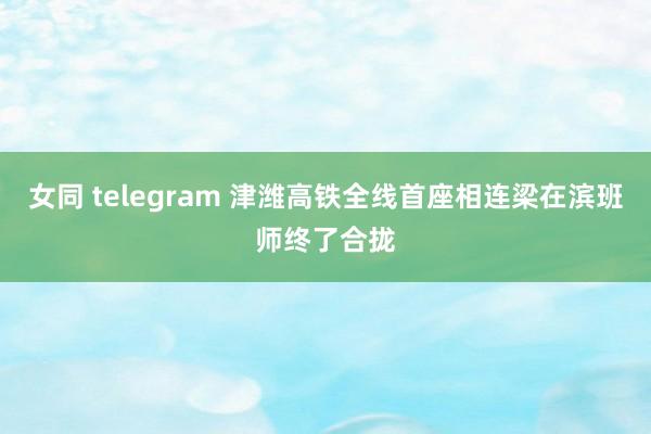 女同 telegram 津潍高铁全线首座相连梁在滨班师终了合拢