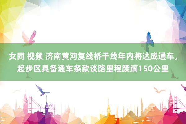 女同 视频 济南黄河复线桥干线年内将达成通车，起步区具备通车条款谈路里程蹂躏150公里