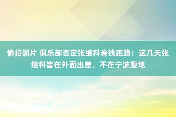 偷拍图片 俱乐部否定张继科卷钱跑路：这几天张继科皆在外面出差，不在宁波腹地