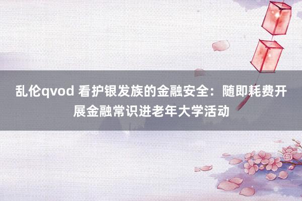 乱伦qvod 看护银发族的金融安全：随即耗费开展金融常识进老年大学活动