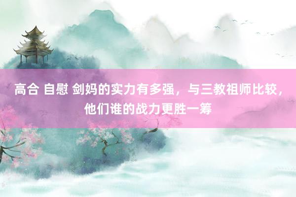 高合 自慰 剑妈的实力有多强，与三教祖师比较，他们谁的战力更胜一筹