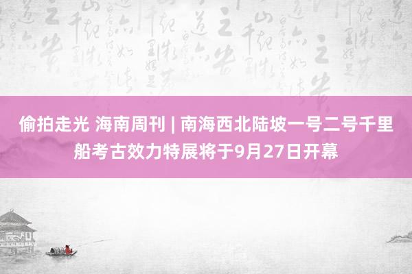 偷拍走光 海南周刊 | 南海西北陆坡一号二号千里船考古效力特展将于9月27日开幕