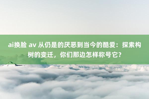 ai换脸 av 从仍是的厌恶到当今的酷爱：探索构树的变迁，你们那边怎样称号它？