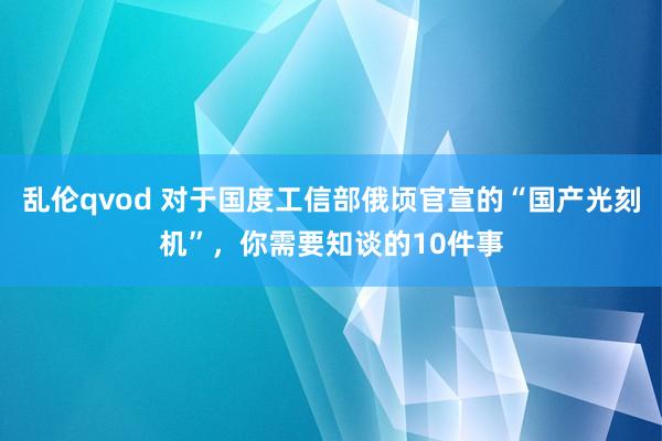 乱伦qvod 对于国度工信部俄顷官宣的“国产光刻机”，你需要知谈的10件事