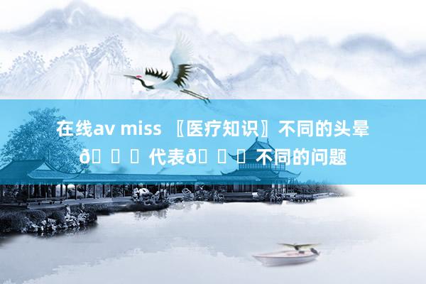 在线av miss 〖医疗知识〗不同的头晕🙇代表🙇不同的问题