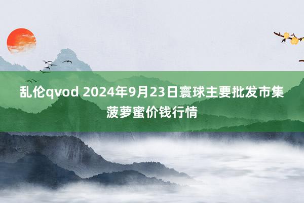 乱伦qvod 2024年9月23日寰球主要批发市集菠萝蜜价钱行情