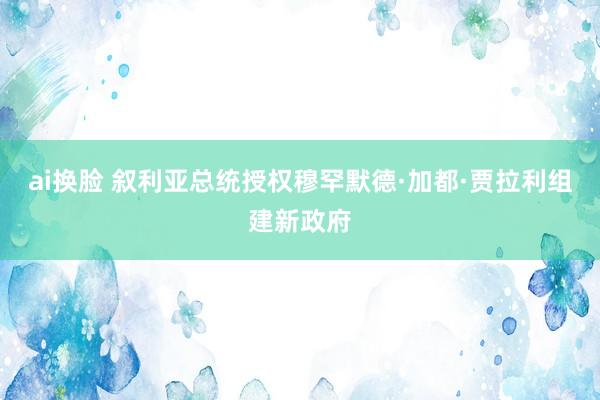 ai换脸 叙利亚总统授权穆罕默德·加都·贾拉利组建新政府