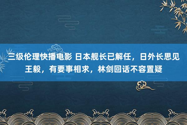 三级伦理快播电影 日本舰长已解任，日外长思见王毅，有要事相求，林剑回话不容置疑