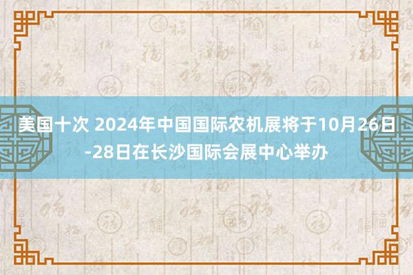 美国十次 2024年中国国际农机展将于10月26日-28日在长沙国际会展中心举办