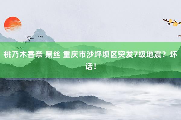 桃乃木香奈 黑丝 重庆市沙坪坝区突发7级地震？坏话！