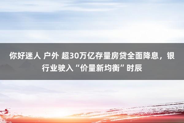 你好迷人 户外 超30万亿存量房贷全面降息，银行业驶入“价量新均衡”时辰