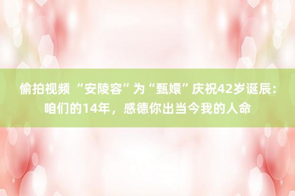 偷拍视频 “安陵容”为“甄嬛”庆祝42岁诞辰：咱们的14年，感德你出当今我的人命