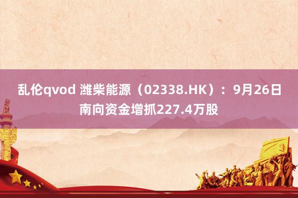 乱伦qvod 潍柴能源（02338.HK）：9月26日南向资金增抓227.4万股