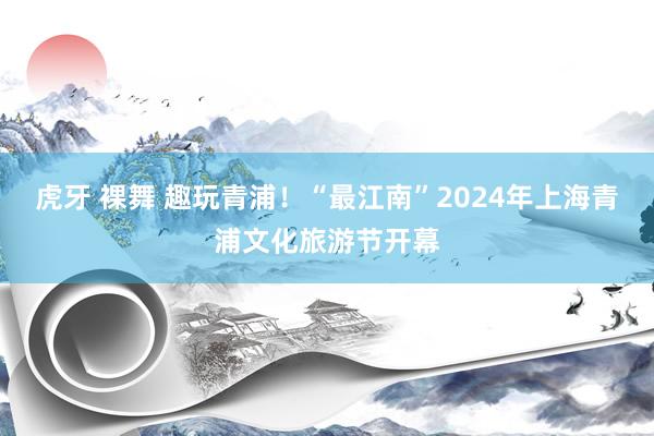 虎牙 裸舞 趣玩青浦！“最江南”2024年上海青浦文化旅游节开幕