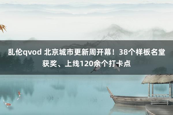 乱伦qvod 北京城市更新周开幕！38个样板名堂获奖、上线120余个打卡点