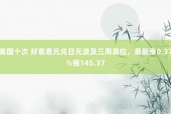 美国十次 好意思元兑日元波及三周高位，最新涨0.37%报145.37