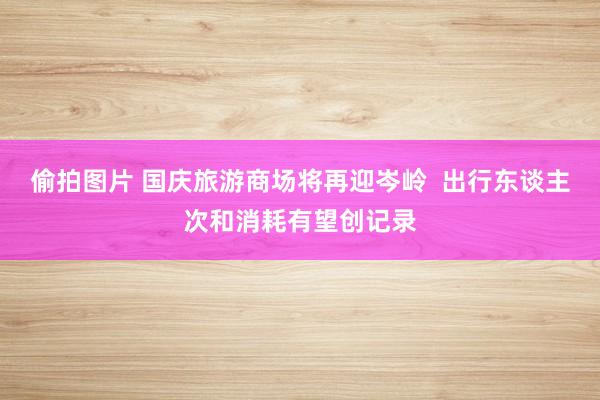 偷拍图片 国庆旅游商场将再迎岑岭  出行东谈主次和消耗有望创记录