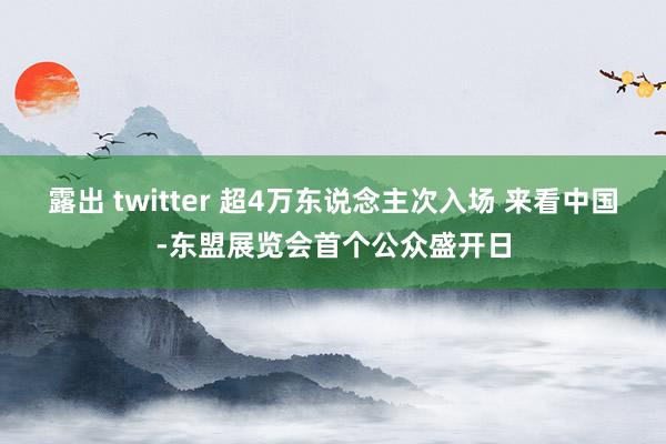 露出 twitter 超4万东说念主次入场 来看中国-东盟展览会首个公众盛开日