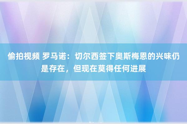 偷拍视频 罗马诺：切尔西签下奥斯梅恩的兴味仍是存在，但现在莫得任何进展