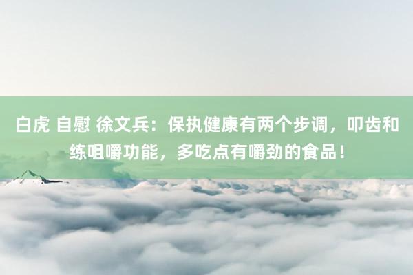 白虎 自慰 徐文兵：保执健康有两个步调，叩齿和练咀嚼功能，多吃点有嚼劲的食品！