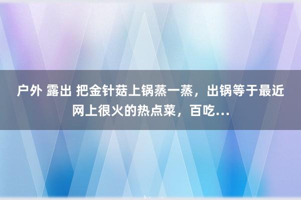 户外 露出 把金针菇上锅蒸一蒸，出锅等于最近网上很火的热点菜，百吃…