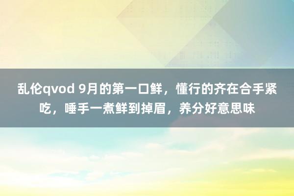 乱伦qvod 9月的第一口鲜，懂行的齐在合手紧吃，唾手一煮鲜到掉眉，养分好意思味