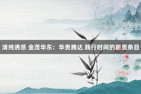 清纯诱惑 金茂华东：华贵腾达 践行时间的新质条目