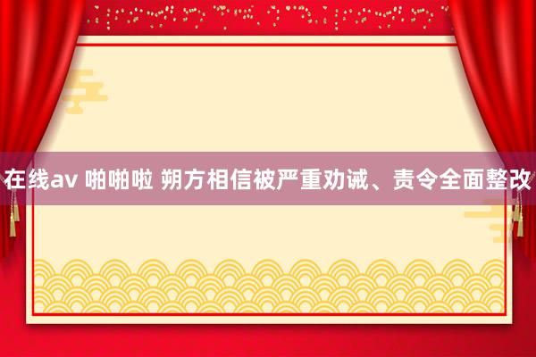 在线av 啪啪啦 朔方相信被严重劝诫、责令全面整改