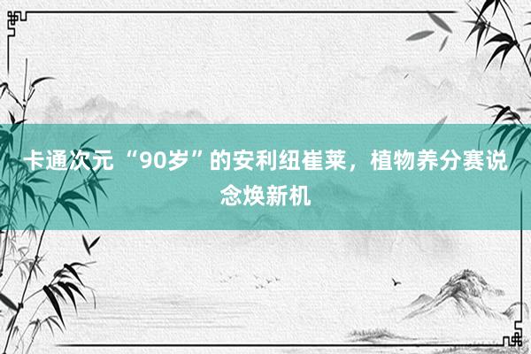 卡通次元 “90岁”的安利纽崔莱，植物养分赛说念焕新机