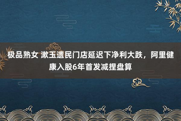 极品熟女 漱玉遗民门店延迟下净利大跌，阿里健康入股6年首发减捏盘算