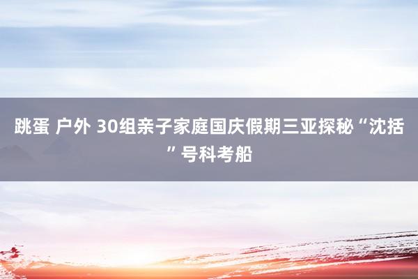 跳蛋 户外 30组亲子家庭国庆假期三亚探秘“沈括”号科考船