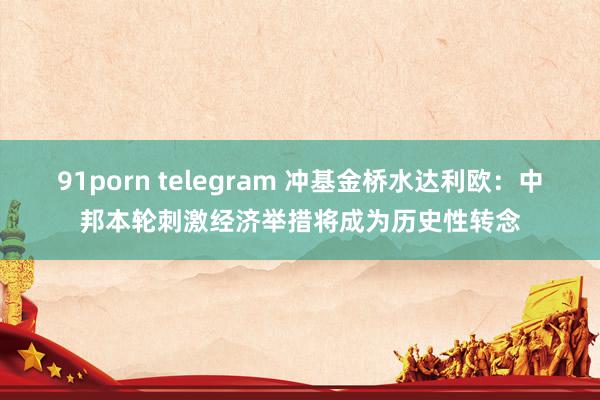 91porn telegram 冲基金桥水达利欧：中邦本轮刺激经济举措将成为历史性转念