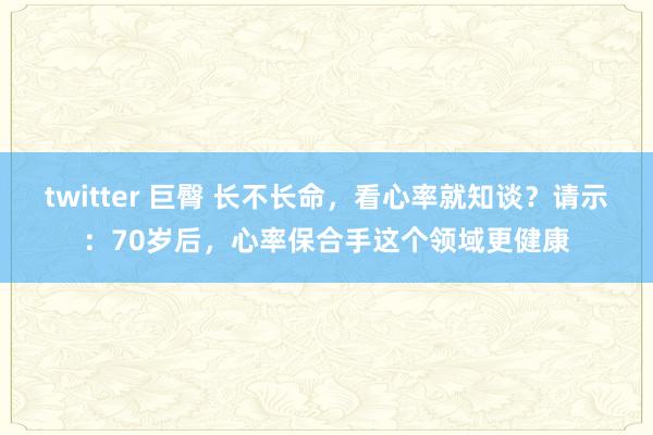 twitter 巨臀 长不长命，看心率就知谈？请示：70岁后，心率保合手这个领域更健康