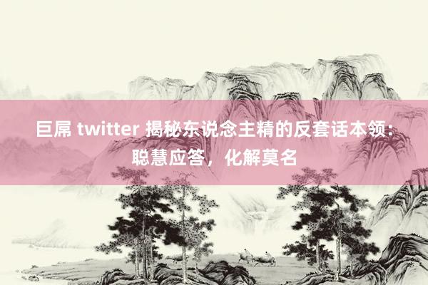 巨屌 twitter 揭秘东说念主精的反套话本领：聪慧应答，化解莫名