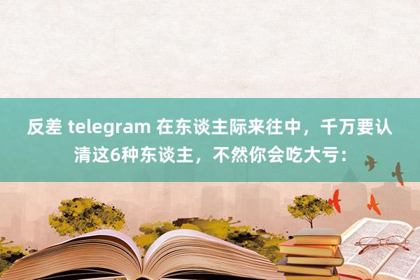 反差 telegram 在东谈主际来往中，千万要认清这6种东谈主，不然你会吃大亏：