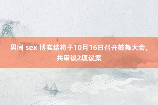 男同 sex 博实结将于10月16日召开鼓舞大会，共审议2项议案