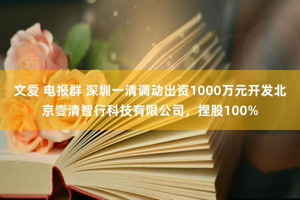 文爱 电报群 深圳一清调动出资1000万元开发北京壹清智行科技有限公司，捏股100%