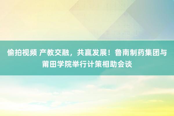 偷拍视频 产教交融，共赢发展！鲁南制药集团与莆田学院举行计策相助会谈