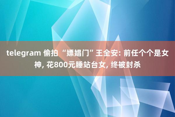 telegram 偷拍 “嫖娼门”王全安: 前任个个是女神, 花800元睡站台女, 终被封杀