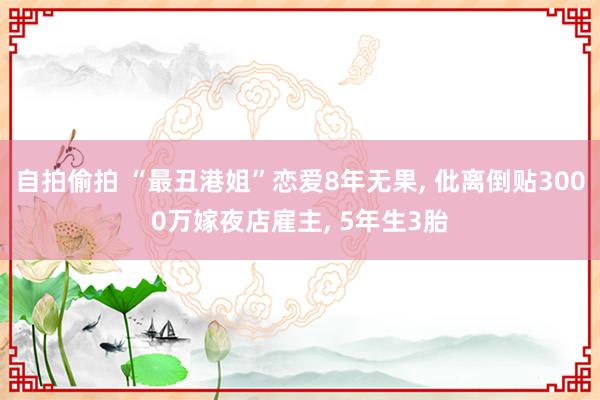 自拍偷拍 “最丑港姐”恋爱8年无果, 仳离倒贴3000万嫁夜店雇主, 5年生3胎