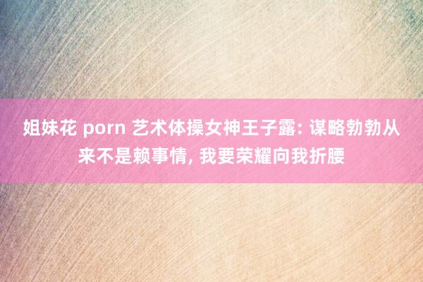 姐妹花 porn 艺术体操女神王子露: 谋略勃勃从来不是赖事情, 我要荣耀向我折腰